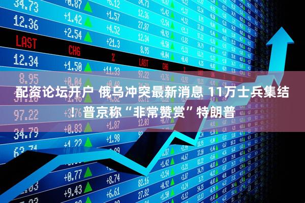配资论坛开户 俄乌冲突最新消息 11万士兵集结！普京称“非常赞赏”特朗普