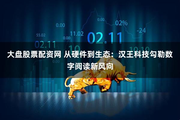 大盘股票配资网 从硬件到生态：汉王科技勾勒数字阅读新风向