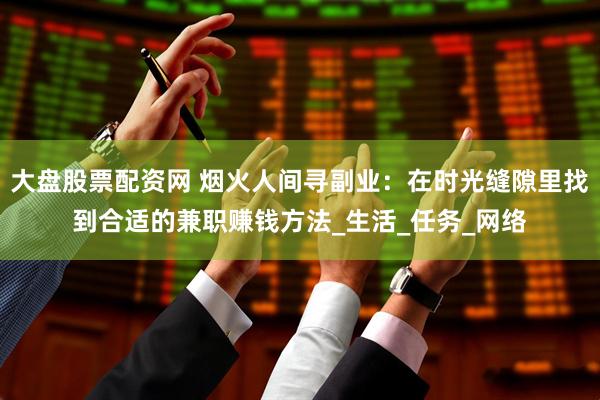 大盘股票配资网 烟火人间寻副业：在时光缝隙里找到合适的兼职赚钱方法_生活_任务_网络