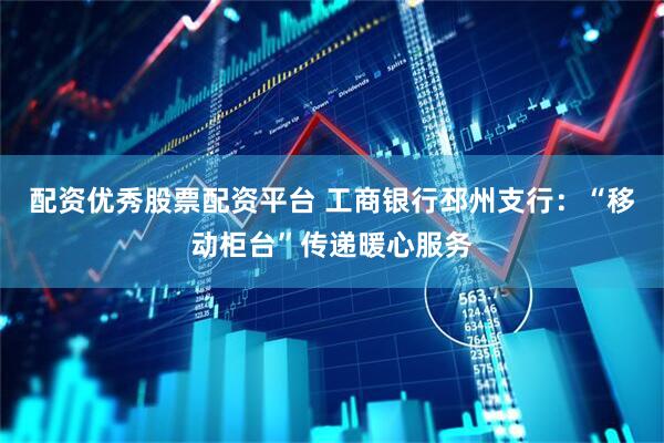 配资优秀股票配资平台 工商银行邳州支行：“移动柜台”传递暖心服务