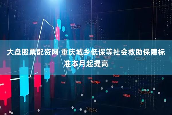 大盘股票配资网 重庆城乡低保等社会救助保障标准本月起提高