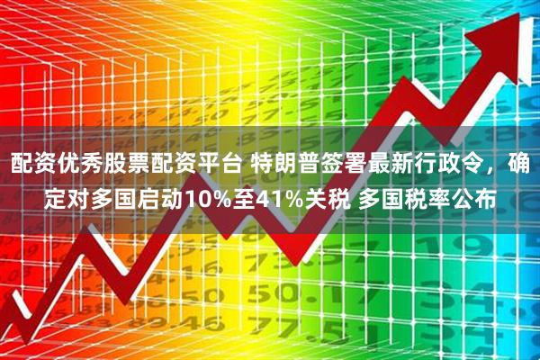 配资优秀股票配资平台 特朗普签署最新行政令，确定对多国启动10%至41%关税 多国税率公布