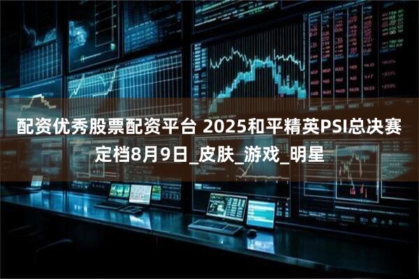 配资优秀股票配资平台 2025和平精英PSI总决赛定档8月9日_皮肤_游戏_明星