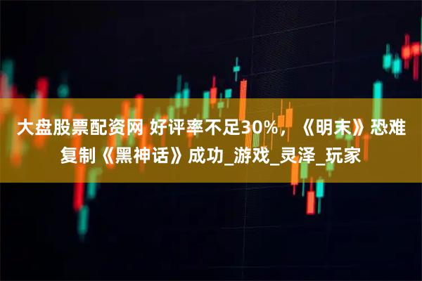 大盘股票配资网 好评率不足30%，《明末》恐难复制《黑神话》成功_游戏_灵泽_玩家