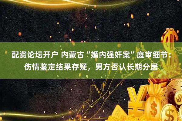 配资论坛开户 内蒙古“婚内强奸案”庭审细节：伤情鉴定结果存疑，男方否认长期分居