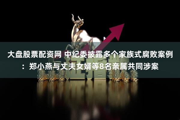 大盘股票配资网 中纪委披露多个家族式腐败案例：郑小燕与丈夫女婿等8名亲属共同涉案