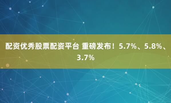 配资优秀股票配资平台 重磅发布！5.7%、5.8%、3.7%