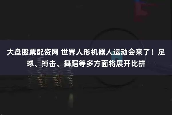大盘股票配资网 世界人形机器人运动会来了！足球、搏击、舞蹈等多方面将展开比拼