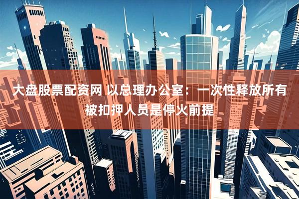 大盘股票配资网 以总理办公室：一次性释放所有被扣押人员是停火前提