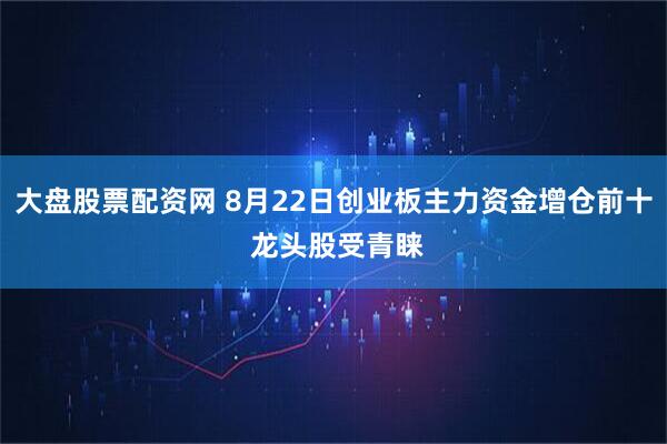 大盘股票配资网 8月22日创业板主力资金增仓前十 龙头股受青睐