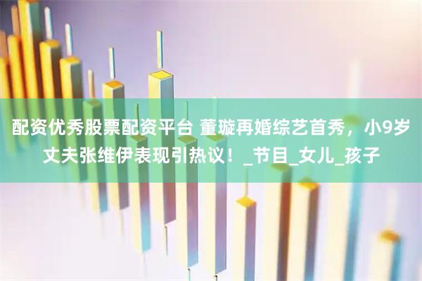 配资优秀股票配资平台 董璇再婚综艺首秀，小9岁丈夫张维伊表现引热议！_节目_女儿_孩子