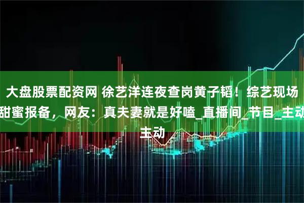 大盘股票配资网 徐艺洋连夜查岗黄子韬！综艺现场甜蜜报备，网友：真夫妻就是好嗑_直播间_节目_主动
