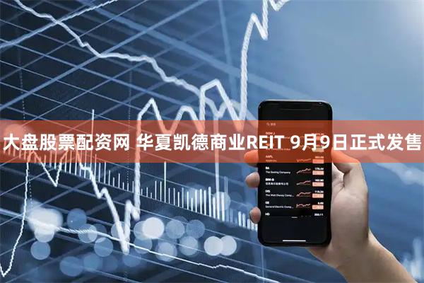 大盘股票配资网 华夏凯德商业REIT 9月9日正式发售