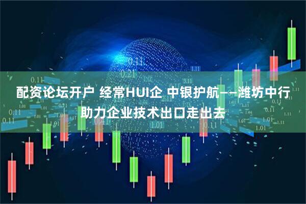 配资论坛开户 经常HUI企 中银护航——潍坊中行助力企业技术出口走出去