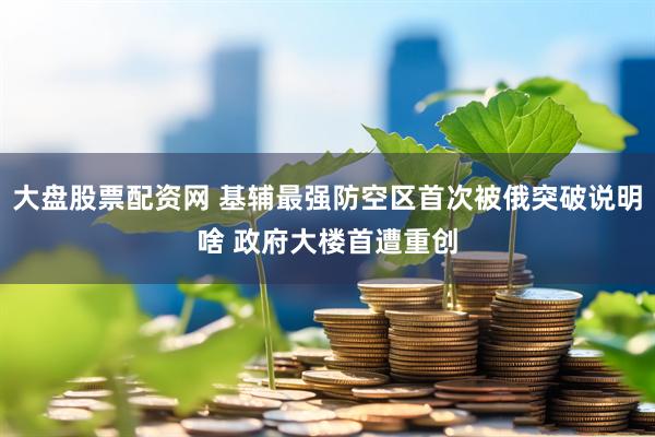 大盘股票配资网 基辅最强防空区首次被俄突破说明啥 政府大楼首遭重创