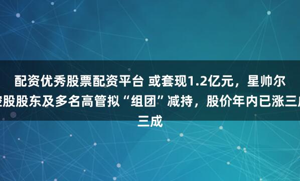 配资优秀股票配资平台 或套现1.2亿元，星帅尔控股股东及多名高管拟“组团”减持，股价年内已涨三成