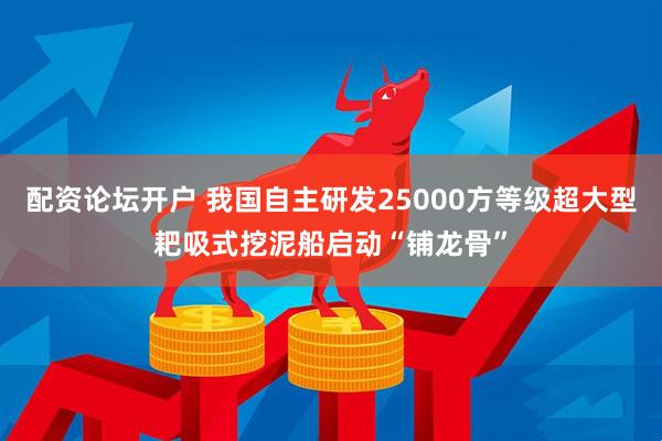 配资论坛开户 我国自主研发25000方等级超大型耙吸式挖泥船启动“铺龙骨”