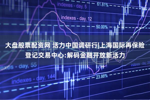 大盘股票配资网 活力中国调研行|上海国际再保险登记交易中心:解码金融开放新活力