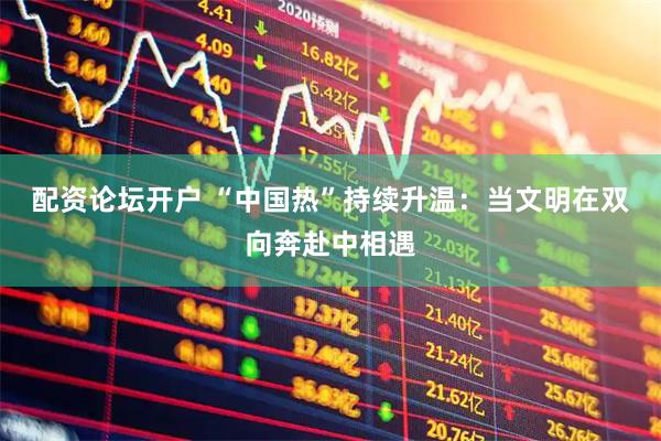 配资论坛开户 “中国热”持续升温：当文明在双向奔赴中相遇