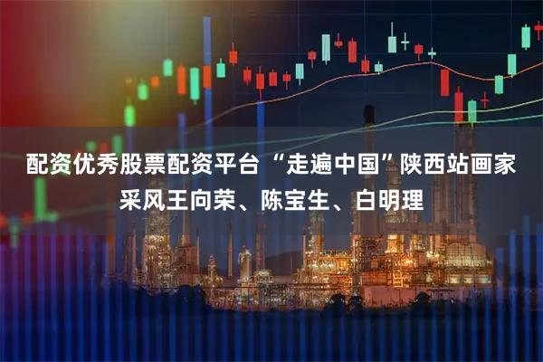 配资优秀股票配资平台 “走遍中国”陕西站画家采风王向荣、陈宝生、白明理