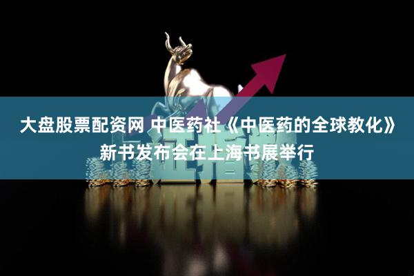 大盘股票配资网 中医药社《中医药的全球教化》新书发布会在上海书展举行