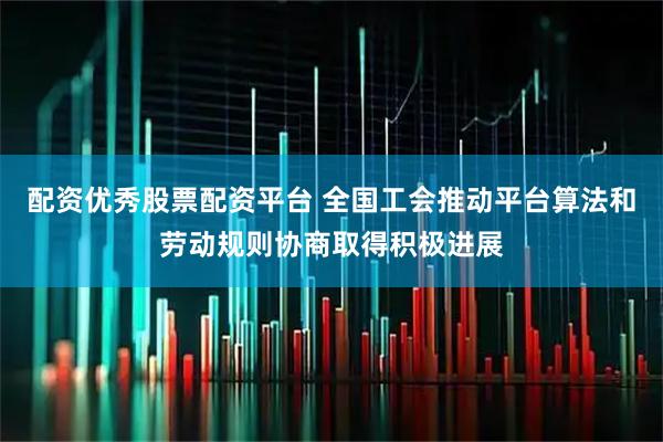配资优秀股票配资平台 全国工会推动平台算法和劳动规则协商取得积极进展