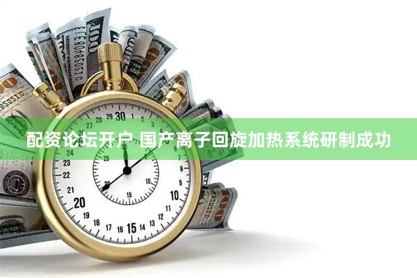 配资论坛开户 国产离子回旋加热系统研制成功