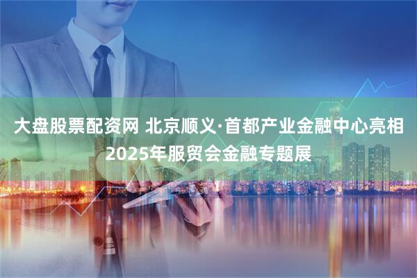 大盘股票配资网 北京顺义·首都产业金融中心亮相2025年服贸会金融专题展