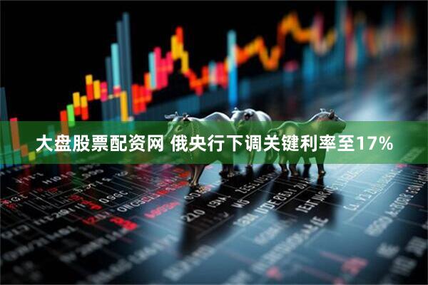 大盘股票配资网 俄央行下调关键利率至17%