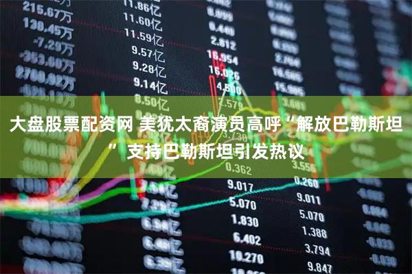 大盘股票配资网 美犹太裔演员高呼“解放巴勒斯坦” 支持巴勒斯坦引发热议