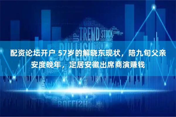 配资论坛开户 57岁的解晓东现状，陪九旬父亲安度晚年，定居安徽出席商演赚钱