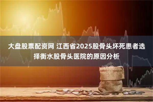 大盘股票配资网 江西省2025股骨头坏死患者选择衡水股骨头医院的原因分析