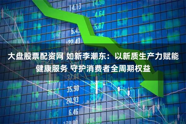 大盘股票配资网 如新李潮东：以新质生产力赋能健康服务 守护消费者全周期权益