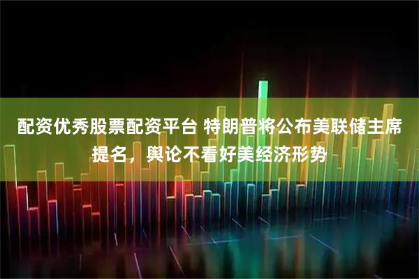 配资优秀股票配资平台 特朗普将公布美联储主席提名，舆论不看好美经济形势