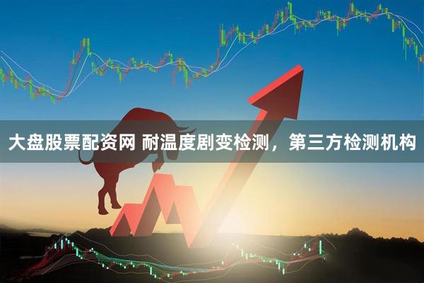大盘股票配资网 耐温度剧变检测，第三方检测机构