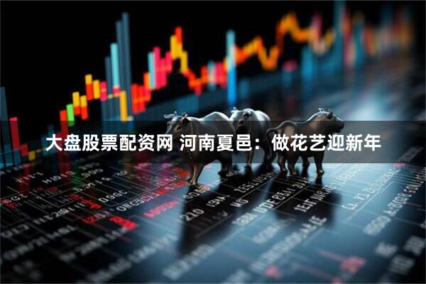 大盘股票配资网 河南夏邑：做花艺迎新年