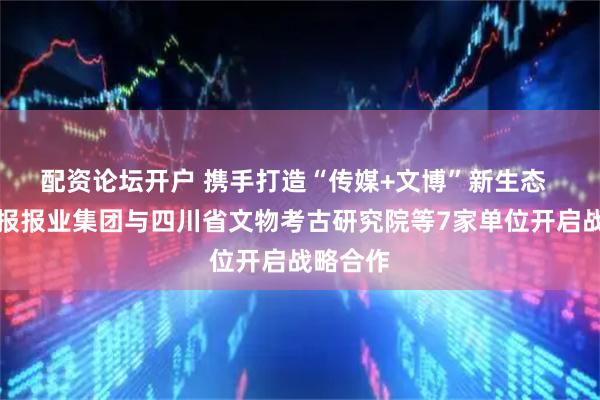 配资论坛开户 携手打造“传媒+文博”新生态 四川日报报业集团与四川省文物考古研究院等7家单位开启战略合作