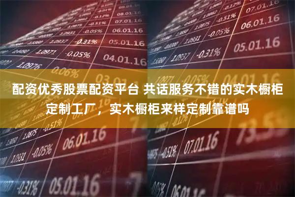 配资优秀股票配资平台 共话服务不错的实木橱柜定制工厂,实木橱柜来样定制靠谱吗