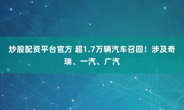 炒股配资平台官方 超1.7万辆汽车召回！涉及奇瑞、一汽、广汽